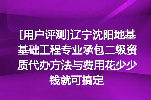 [用户评测]辽宁沈阳地基基础工程专业承包二级资质代办方法与费用花少少钱就可搞定
