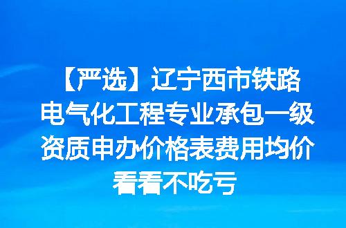 【严选】辽宁西市铁路电气化工程专业承包一级资质申办价格表费用均价看看不吃亏