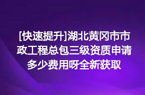 [快速提升]湖北黄冈市市政工程总包三级资质申请多少费用呀全新获取