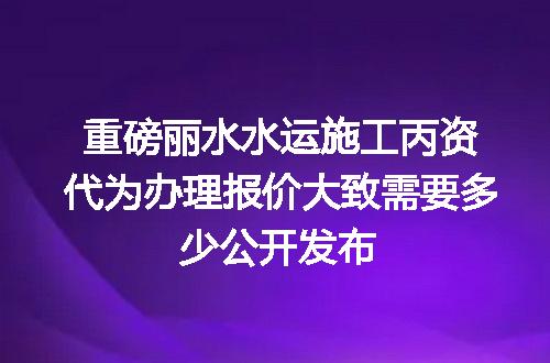 重磅丽水水运施工丙资代为办理报价大致需要多少公开发布