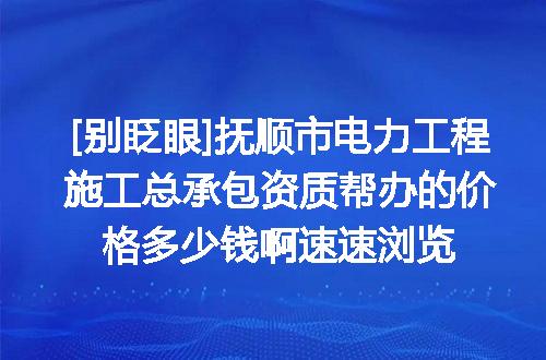 [别眨眼]抚顺市电力工程施工总承包资质帮办的价格多少钱啊速速浏览