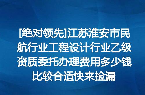 [绝对领先]江苏淮安市民航行业工程设计行业乙级资质委托办理费用多少钱比较合适快来捡漏