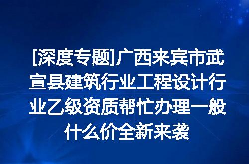 [深度专题]广西来宾市武宣县建筑行业工程设计行业乙级资质帮忙办理一般什么价全新来袭