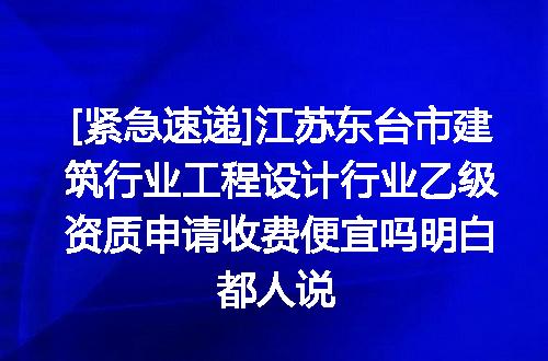 [紧急速递]江苏东台市建筑行业工程设计行业乙级资质申请收费便宜吗明白都人说