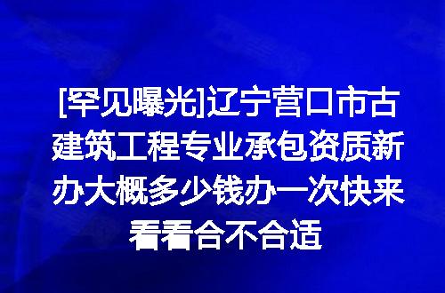 [罕见曝光]辽宁营口市古建筑工程专业承包资质新办大概多少钱办一次快来看看合不合适