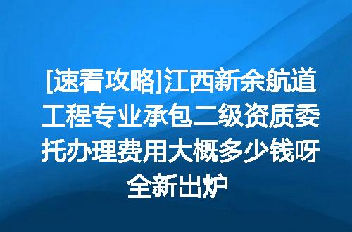 [速看攻略]江西新余航道工程专业承包二级资质委托办理费用大概多少钱呀全新出炉