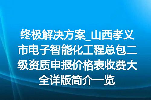 终极解决方案_山西孝义市电子智能化工程总包二级资质申报价格表收费大全详版简介一览
