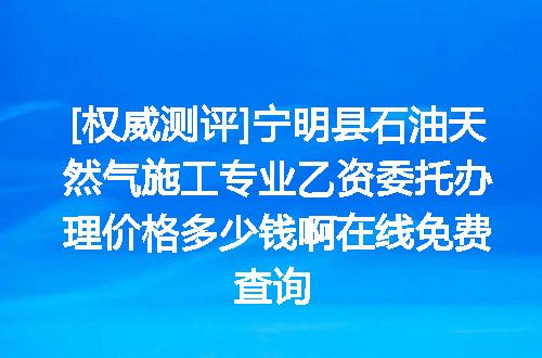 [权威测评]宁明县石油天然气施工专业乙资委托办理价格多少钱啊在线免费查询