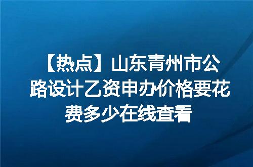 【热点】山东青州市公路设计乙资申办价格要花费多少在线查看