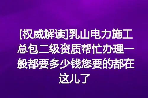 [权威解读]乳山电力施工总包二级资质帮忙办理一般都要多少钱您要的都在这儿了