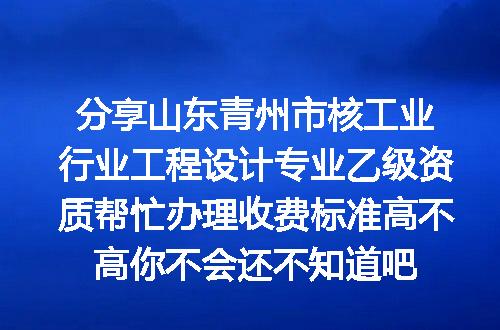 分享山东青州市核工业行业工程设计专业乙级资质帮忙办理收费标准高不高你不会还不知道吧
