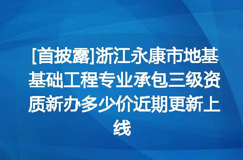 [首披露]浙江永康市地基基础工程专业承包三级资质新办多少价近期更新上线