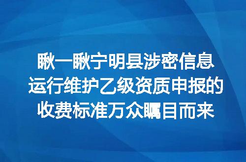 瞅一瞅宁明县涉密信息运行维护乙级资质申报的收费标准万众瞩目而来