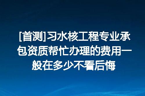 [首测]习水核工程专业承包资质帮忙办理的费用一般在多少不看后悔