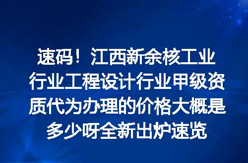速码！江西新余核工业行业工程设计行业甲级资质代为办理的价格大概是多少呀全新出炉速览