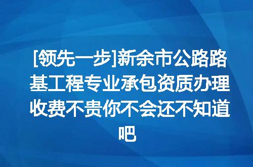 [领先一步]新余市公路路基工程专业承包资质办理收费不贵你不会还不知道吧