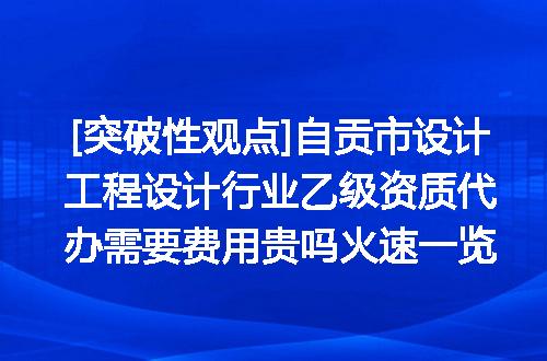 [突破性观点]自贡市设计工程设计行业乙级资质代办需要费用贵吗火速一览