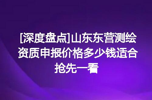 [深度盘点]山东东营测绘资质申报价格多少钱适合抢先一看