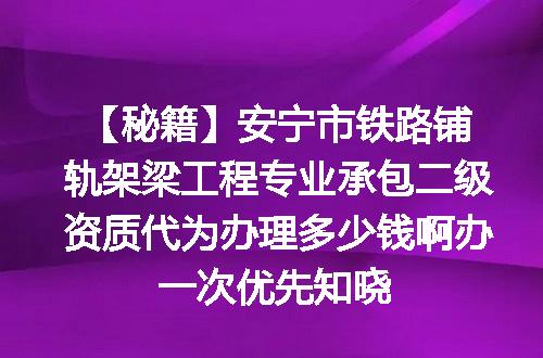 【秘籍】安宁市铁路铺轨架梁工程专业承包二级资质代为办理多少钱啊办一次优先知晓