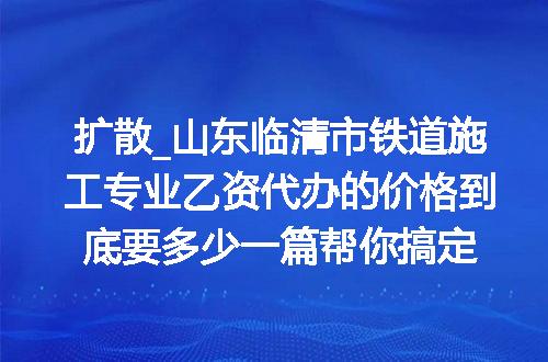 扩散_山东临清市铁道施工专业乙资代办的价格到底要多少一篇帮你搞定