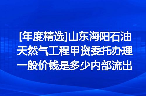 [年度精选]山东海阳石油天然气工程甲资委托办理一般价钱是多少内部流出