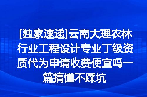 [独家速递]云南大理农林行业工程设计专业丁级资质代为申请收费便宜吗一篇搞懂不踩坑