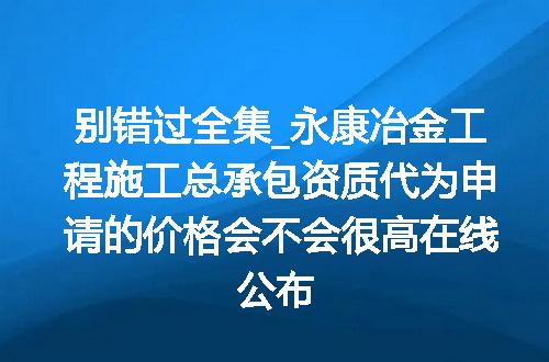 别错过全集_永康冶金工程施工总承包资质代为申请的价格会不会很高在线公布