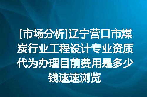 [市场分析]辽宁营口市煤炭行业工程设计专业资质代为办理目前费用是多少钱速速浏览