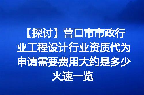 【探讨】营口市市政行业工程设计行业资质代为申请需要费用大约是多少火速一览