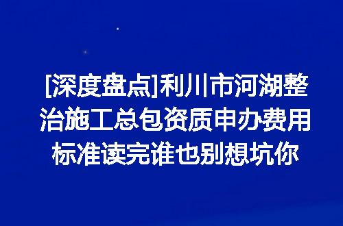 [深度盘点]利川市河湖整治施工总包资质申办费用标准读完谁也别想坑你