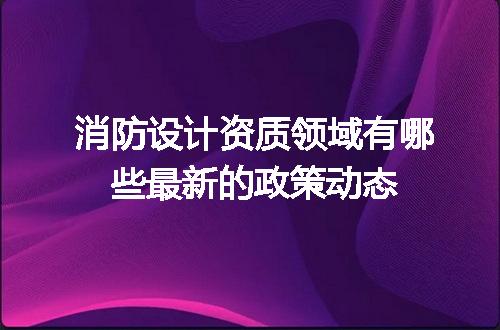 消防设计资质领域有哪些最新的政策动态
