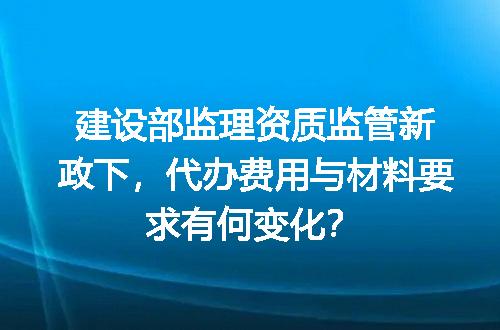建设部监理资质监管新政下，代办费用与材料要求有何变化？
