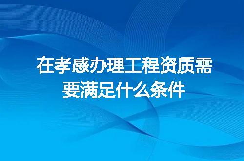 在孝感办理工程资质需要满足什么条件