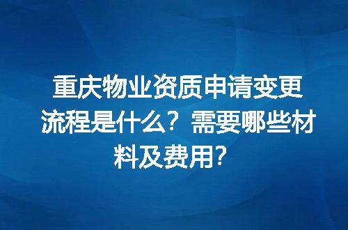 重庆物业资质申请变更流程是什么？需要哪些材料及费用？