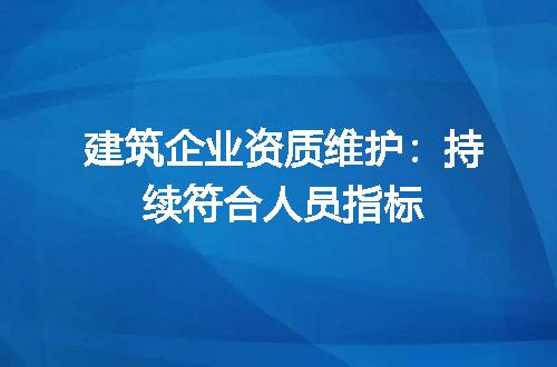 建筑企业资质维护：持续符合人员指标