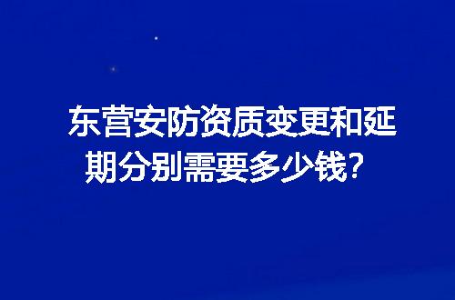 东营安防资质变更和延期分别需要多少钱？