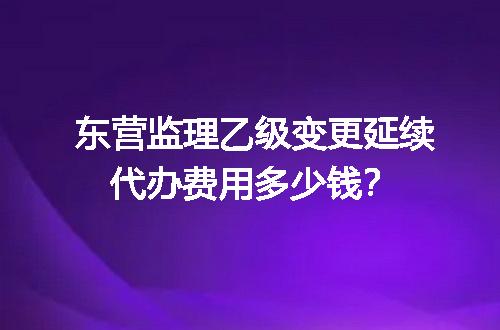 东营监理乙级变更延续代办费用多少钱？