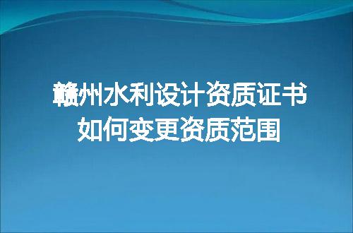 赣州水利设计资质证书如何变更资质范围
