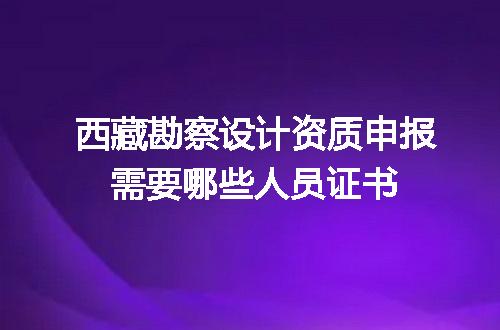 西藏勘察设计资质申报需要哪些人员证书