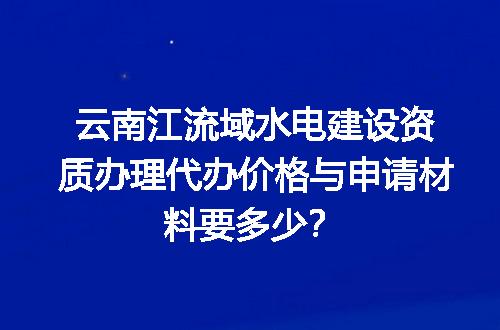 云南江流域水电建设资质办理代办价格与申请材料要多少？