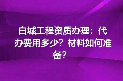 白城工程资质办理：代办费用多少？材料如何准备？