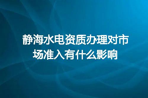 静海水电资质办理对市场准入有什么影响