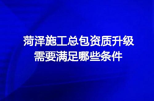 菏泽施工总包资质升级需要满足哪些条件