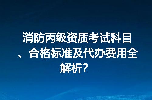 消防丙级资质考试科目、合格标准及代办费用全解析？
