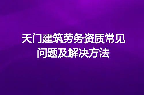 天门建筑劳务资质常见问题及解决方法