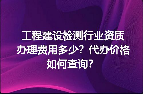 工程建设检测行业资质办理费用多少？代办价格如何查询？