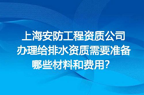 上海安防工程资质公司办理给排水资质需要准备哪些材料和费用？