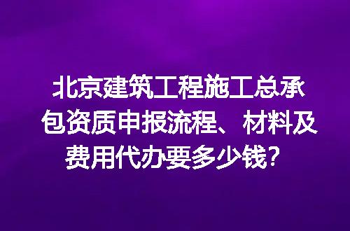北京建筑工程施工总承包资质申报流程、材料及费用代办要多少钱？