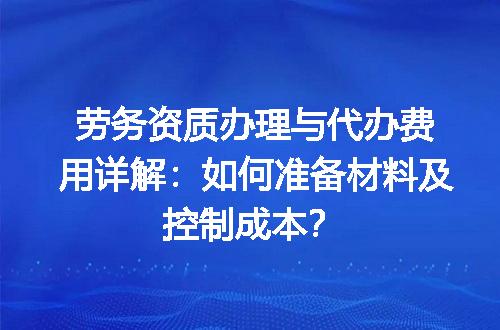 劳务资质办理与代办费用详解：如何准备材料及控制成本？