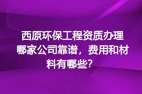 西原环保工程资质办理哪家公司靠谱，费用和材料有哪些？